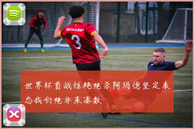 世界杯首战惊艳绝杀阿玛德坚定表态我们绝非来凑数