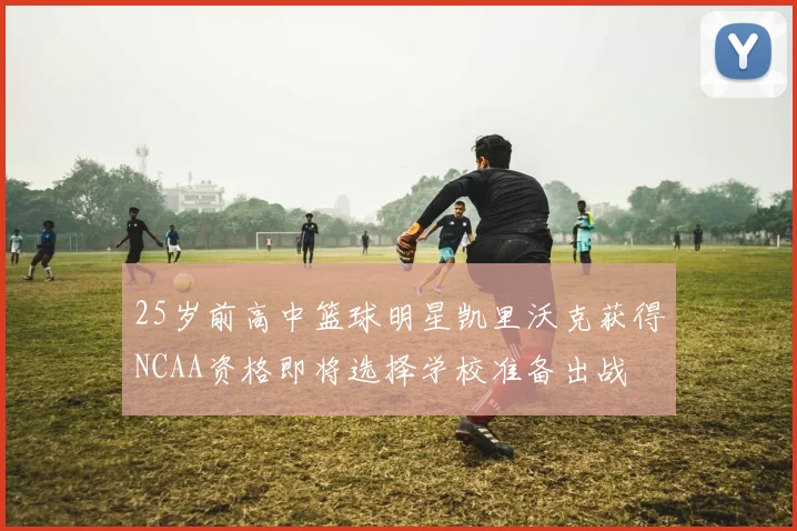 25岁前高中篮球明星凯里沃克获得NCAA资格即将选择学校准备出战
