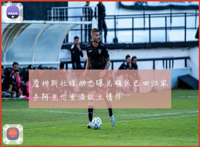 詹姆斯社媒动态曝光确认已回归家乡阿克伦重温故土情怀