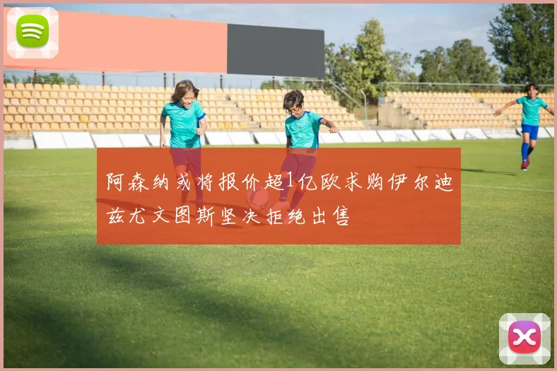 阿森纳或将报价超1亿欧求购伊尔迪兹尤文图斯坚决拒绝出售
