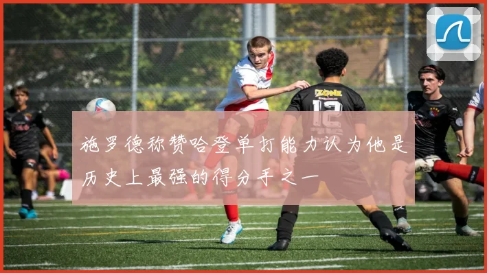 施罗德称赞哈登单打能力认为他是历史上最强的得分手之一