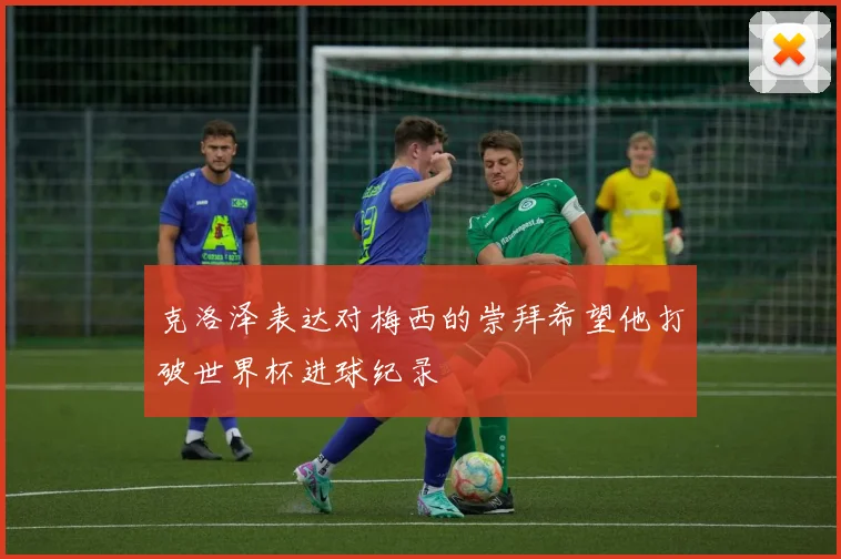 克洛泽表达对梅西的崇拜希望他打破世界杯进球纪录