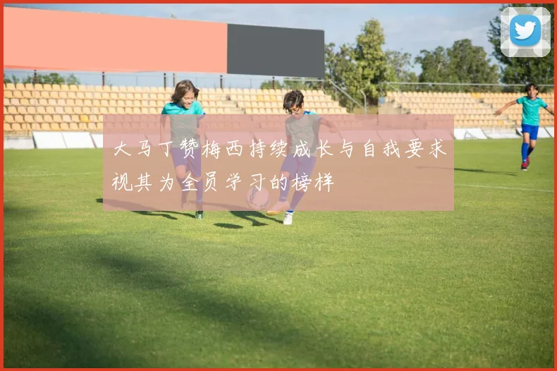 大马丁赞梅西持续成长与自我要求视其为全员学习的榜样