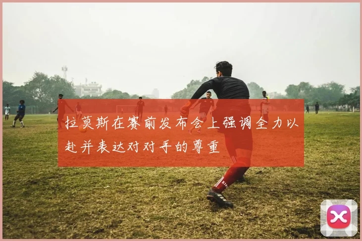 拉莫斯在赛前发布会上强调全力以赴并表达对对手的尊重