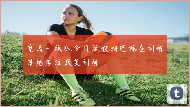 皇马一线队今日放假姆巴佩在训练基地专注康复训练