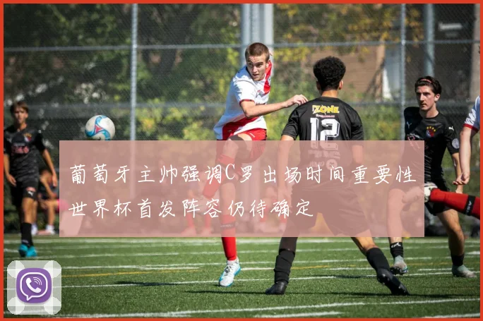 葡萄牙主帅强调C罗出场时间重要性世界杯首发阵容仍待确定