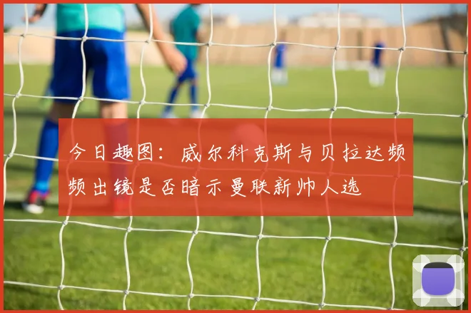 今日趣图：威尔科克斯与贝拉达频频出镜是否暗示曼联新帅人选