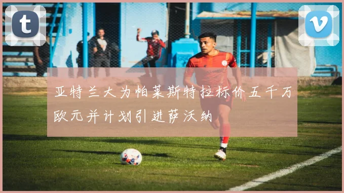 亚特兰大为帕莱斯特拉标价五千万欧元并计划引进萨沃纳