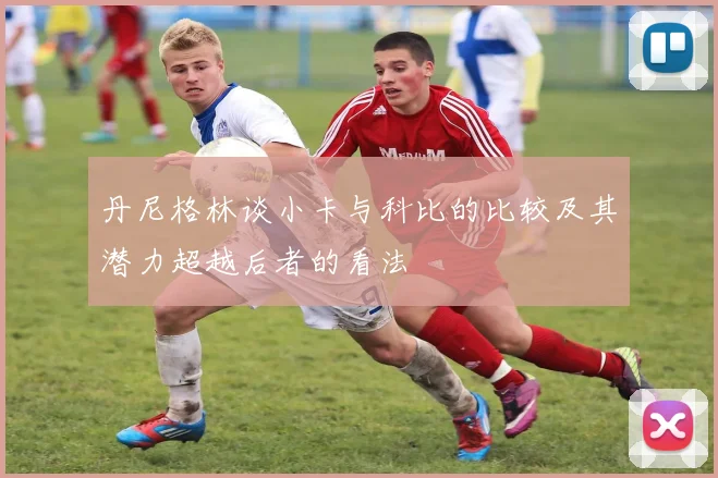 丹尼格林谈小卡与科比的比较及其潜力超越后者的看法