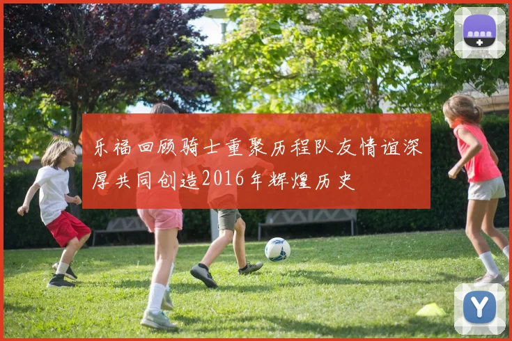 乐福回顾骑士重聚历程队友情谊深厚共同创造2016年辉煌历史