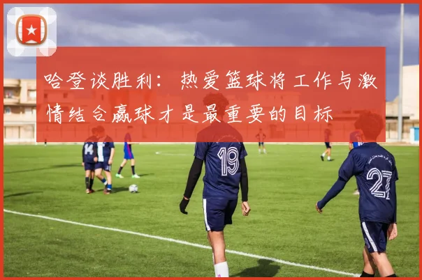 哈登谈胜利：热爱篮球将工作与激情结合赢球才是最重要的目标
