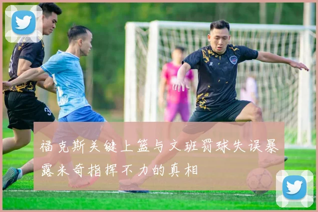 福克斯关键上篮与文班罚球失误暴露米奇指挥不力的真相