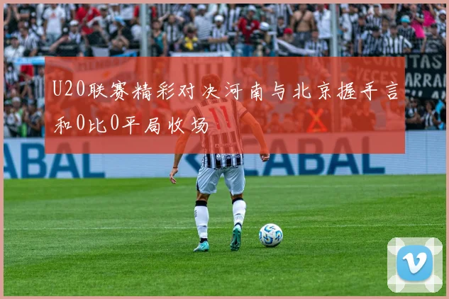 U20联赛精彩对决河南与北京握手言和0比0平局收场