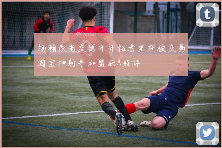 杨瀚森老友离开开拓者里斯被交易淘宝神射手加盟获A好评