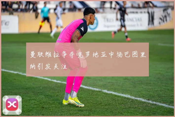 曼联维拉争夺克罗地亚中场巴图里纳引发关注